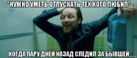 "нужно уметь отпускать тех кого любил" когда пару дней назад следил за бывшей