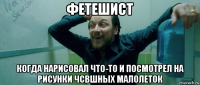 фетешист когда нарисовал что-то и посмотрел на рисунки чсвшных малолеток