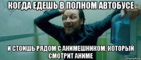 когда едешь в полном автобусе и стоишь рядом с анимешником, который смотрит аниме