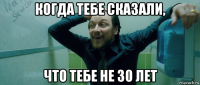 когда тебе сказали, что тебе не 30 лет