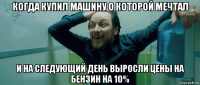 когда купил машину о которой мечтал и на следующий день выросли цены на бензин на 10%