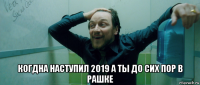  когдна наступил 2019 а ты до сих пор в рашке