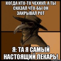 когда кто-то чехнул, а ты сказал что-бы он закрывал рот я: та я самый настоящий лекарь!