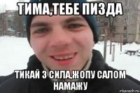 тима,тебе пизда тикай з сила,жопу салом намажу