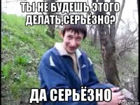 ты не будешь этого делать,серьёзно? да серьёзно