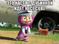 это настя с дубинкой идёт к ice cube 