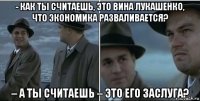 - как ты считаешь, это вина лукашенко, что экономика разваливается? – а ты считаешь – это его заслуга?