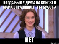 когда был у друга на вписке и мама спрашивает "ты бухал"? нет