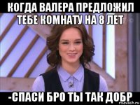 когда валера предложил тебе комнату на 8 лет -спаси бро ты так добр