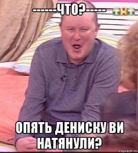 ------что?----- опять дениску ви натянули?