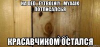 на ded_fytbolniy_mya4ik потписалсья красавчиком остался