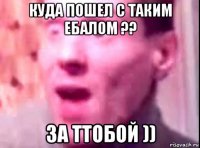 куда пошел с таким ебалом ?? за ттобой ))