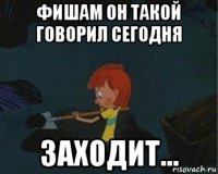 фишам он такой говорил сегодня заходит...