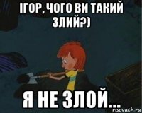 ігор, чого ви такий злий?) я не злой...