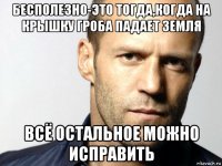 бесполезно-это тогда,когда на крышку гроба падает земля всё остальное можно исправить