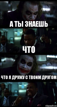 А ТЫ ЗНАЕШЬ ЧТО ЧТО Я ДРУЖУ С ТВОИМ ДРУГОМ