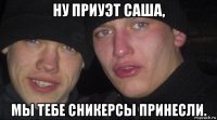 ну приуэт саша, мы тебе сникерсы принесли.