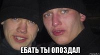  ебать ты опоздал