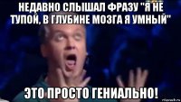 недавно слышал фразу "я не тупой, в глубине мозга я умный" это просто гениально!