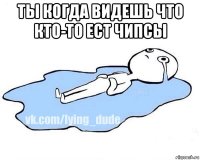 ты когда видешь что кто-то ест чипсы 