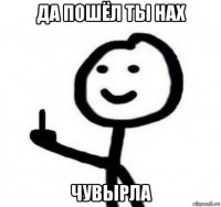 да пошёл ты нах чувырла