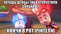 хочешь штобы тибя атупустили с урокаф? кончи в рот учителю