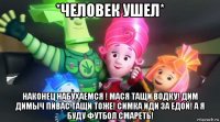 *человек ушел* наконец набухаемся ! мася тащи водку! дим димыч пивас тащи тоже! симка иди за едой! а я буду футбол смареть!