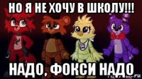 но я не хочу в школу!!! надо, фокси надо