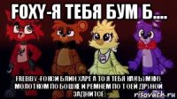 foхy-я тебя бум б.... frebby-fокси блин харе а то я тебя как ьумкну молотком по бошке и ремнем по т оей друной заднитсе