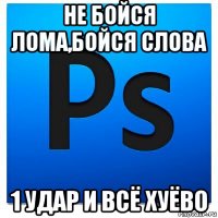 не бойся лома,бойся слова 1 удар и всё хуёво