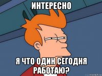 интересно я что один сегодня работаю?