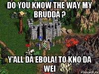 do you know the way my brudda ? y'all da ebola! to kno da wei