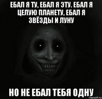 ебал я ту, ебал я эту. ебал я целую планету, ебал я звёзды и луну но не ебал тебя одну