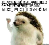 когда первый раз продовщица сказала что нету и ты приходишь к ней во второй раз 