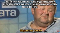 возьму курицу,отрежу то что надо и медленно буду опускать в кипяток думая о челике которому так не повезло. 