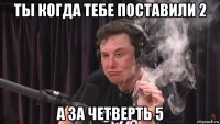 ты когда тебе поставили 2 а за четверть 5