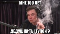 мне 100 лет дедушка ты тупой ?