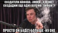 создатели айфона: -хммм... а может создадим еще одну версию "айфон"? просто он будет больше -ну оке