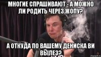 многие спрашивают - а можно ли родить через жопу? а откуда по вашему дениска ви вылез?