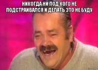 никогда ни под кого не подстраивался и делать это не буду 