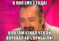 я лил ему 2 года! а потом узнал что он воровал 40% прибыли!