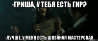 -гриша, у тебя есть гир? -лучше, у меня есть швейная мастерская