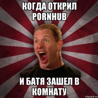 когда открил pornhub и батя зашел в комнату