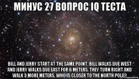 минус 27 вопрос iq теста bill and jerry start at the same point. bill walks due west and jerry walks due east for 6 meters. they turn right and walk 3 more meters. who is closer to the north pole?