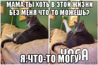 мама:ты хоть в этой жизни без меня что-то можешь? я:что-то могу