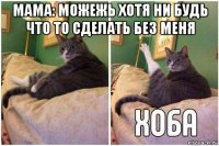 мама: можежь хотя ни будь что то сделать без меня 