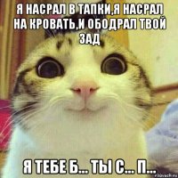 я насрал в тапки,я насрал на кровать,и ободрал твой зад я тебе б... ты с... п...