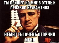 ты пришёл ко мне в отель,и проявил неуважения немец ты очень огорчил меня