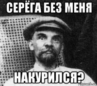 серёга без меня накурился?