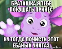 братишка я тебе покушать принёс ну тогда почисти этот ёбаный унитаз